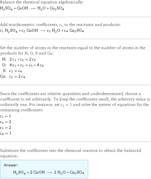 Balance the chemical equation algebraically: H_2SO_4 + CuOH ⟶ H_2O + Cu2SO4 Add stoichiometric coefficients, c_i, to the reactants and products: c_1 H_2SO_4 + c_2 CuOH ⟶ c_3 H_2O + c_4 Cu2SO4 Set the number of atoms in the reactants equal to the number of atoms in the products for H, O, S and Cu: H: | 2 c_1 + c_2 = 2 c_3 O: | 4 c_1 + c_2 = c_3 + 4 c_4 S: | c_1 = c_4 Cu: | c_2 = 2 c_4 Since the coefficients are relative quantities and underdetermined, choose a coefficient to set arbitrarily. To keep the coefficients small, the arbitrary value is ordinarily one. For instance, set c_1 = 1 and solve the system of equations for the remaining coefficients: c_1 = 1 c_2 = 2 c_3 = 2 c_4 = 1 Substitute the coefficients into the chemical reaction to obtain the balanced equation: Answer: |   | H_2SO_4 + 2 CuOH ⟶ 2 H_2O + Cu2SO4