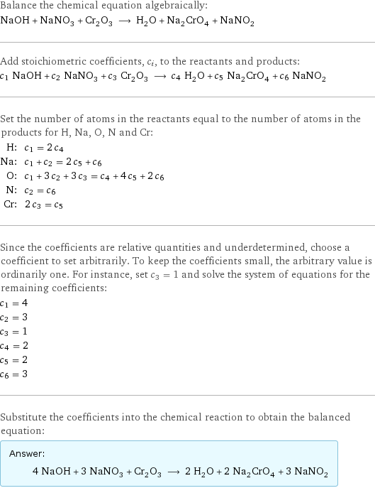 Balance the chemical equation algebraically: NaOH + NaNO_3 + Cr_2O_3 ⟶ H_2O + Na_2CrO_4 + NaNO_2 Add stoichiometric coefficients, c_i, to the reactants and products: c_1 NaOH + c_2 NaNO_3 + c_3 Cr_2O_3 ⟶ c_4 H_2O + c_5 Na_2CrO_4 + c_6 NaNO_2 Set the number of atoms in the reactants equal to the number of atoms in the products for H, Na, O, N and Cr: H: | c_1 = 2 c_4 Na: | c_1 + c_2 = 2 c_5 + c_6 O: | c_1 + 3 c_2 + 3 c_3 = c_4 + 4 c_5 + 2 c_6 N: | c_2 = c_6 Cr: | 2 c_3 = c_5 Since the coefficients are relative quantities and underdetermined, choose a coefficient to set arbitrarily. To keep the coefficients small, the arbitrary value is ordinarily one. For instance, set c_3 = 1 and solve the system of equations for the remaining coefficients: c_1 = 4 c_2 = 3 c_3 = 1 c_4 = 2 c_5 = 2 c_6 = 3 Substitute the coefficients into the chemical reaction to obtain the balanced equation: Answer: |   | 4 NaOH + 3 NaNO_3 + Cr_2O_3 ⟶ 2 H_2O + 2 Na_2CrO_4 + 3 NaNO_2