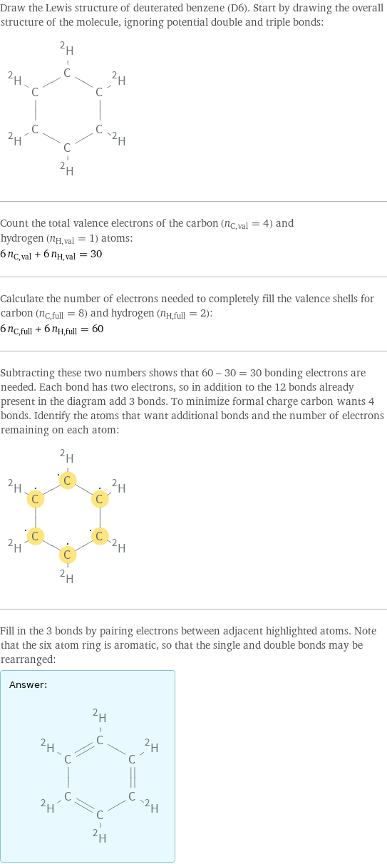 Draw the Lewis structure of deuterated benzene (D6). Start by drawing the overall structure of the molecule, ignoring potential double and triple bonds:  Count the total valence electrons of the carbon (n_C, val = 4) and hydrogen (n_H, val = 1) atoms: 6 n_C, val + 6 n_H, val = 30 Calculate the number of electrons needed to completely fill the valence shells for carbon (n_C, full = 8) and hydrogen (n_H, full = 2): 6 n_C, full + 6 n_H, full = 60 Subtracting these two numbers shows that 60 - 30 = 30 bonding electrons are needed. Each bond has two electrons, so in addition to the 12 bonds already present in the diagram add 3 bonds. To minimize formal charge carbon wants 4 bonds. Identify the atoms that want additional bonds and the number of electrons remaining on each atom:  Fill in the 3 bonds by pairing electrons between adjacent highlighted atoms. Note that the six atom ring is aromatic, so that the single and double bonds may be rearranged: Answer: |   | 