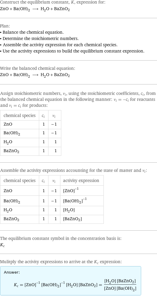 Construct the equilibrium constant, K, expression for: ZnO + Ba(OH)_2 ⟶ H_2O + BaZnO2 Plan: • Balance the chemical equation. • Determine the stoichiometric numbers. • Assemble the activity expression for each chemical species. • Use the activity expressions to build the equilibrium constant expression. Write the balanced chemical equation: ZnO + Ba(OH)_2 ⟶ H_2O + BaZnO2 Assign stoichiometric numbers, ν_i, using the stoichiometric coefficients, c_i, from the balanced chemical equation in the following manner: ν_i = -c_i for reactants and ν_i = c_i for products: chemical species | c_i | ν_i ZnO | 1 | -1 Ba(OH)_2 | 1 | -1 H_2O | 1 | 1 BaZnO2 | 1 | 1 Assemble the activity expressions accounting for the state of matter and ν_i: chemical species | c_i | ν_i | activity expression ZnO | 1 | -1 | ([ZnO])^(-1) Ba(OH)_2 | 1 | -1 | ([Ba(OH)2])^(-1) H_2O | 1 | 1 | [H2O] BaZnO2 | 1 | 1 | [BaZnO2] The equilibrium constant symbol in the concentration basis is: K_c Mulitply the activity expressions to arrive at the K_c expression: Answer: |   | K_c = ([ZnO])^(-1) ([Ba(OH)2])^(-1) [H2O] [BaZnO2] = ([H2O] [BaZnO2])/([ZnO] [Ba(OH)2])