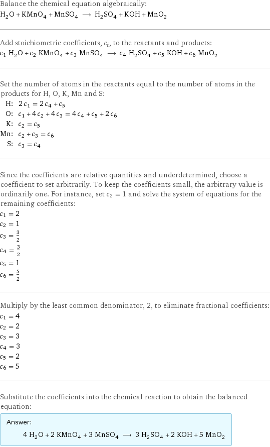 Balance the chemical equation algebraically: H_2O + KMnO_4 + MnSO_4 ⟶ H_2SO_4 + KOH + MnO_2 Add stoichiometric coefficients, c_i, to the reactants and products: c_1 H_2O + c_2 KMnO_4 + c_3 MnSO_4 ⟶ c_4 H_2SO_4 + c_5 KOH + c_6 MnO_2 Set the number of atoms in the reactants equal to the number of atoms in the products for H, O, K, Mn and S: H: | 2 c_1 = 2 c_4 + c_5 O: | c_1 + 4 c_2 + 4 c_3 = 4 c_4 + c_5 + 2 c_6 K: | c_2 = c_5 Mn: | c_2 + c_3 = c_6 S: | c_3 = c_4 Since the coefficients are relative quantities and underdetermined, choose a coefficient to set arbitrarily. To keep the coefficients small, the arbitrary value is ordinarily one. For instance, set c_2 = 1 and solve the system of equations for the remaining coefficients: c_1 = 2 c_2 = 1 c_3 = 3/2 c_4 = 3/2 c_5 = 1 c_6 = 5/2 Multiply by the least common denominator, 2, to eliminate fractional coefficients: c_1 = 4 c_2 = 2 c_3 = 3 c_4 = 3 c_5 = 2 c_6 = 5 Substitute the coefficients into the chemical reaction to obtain the balanced equation: Answer: |   | 4 H_2O + 2 KMnO_4 + 3 MnSO_4 ⟶ 3 H_2SO_4 + 2 KOH + 5 MnO_2