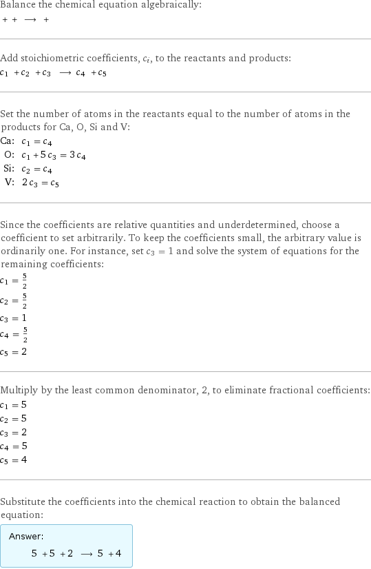 Balance the chemical equation algebraically:  + + ⟶ +  Add stoichiometric coefficients, c_i, to the reactants and products: c_1 + c_2 + c_3 ⟶ c_4 + c_5  Set the number of atoms in the reactants equal to the number of atoms in the products for Ca, O, Si and V: Ca: | c_1 = c_4 O: | c_1 + 5 c_3 = 3 c_4 Si: | c_2 = c_4 V: | 2 c_3 = c_5 Since the coefficients are relative quantities and underdetermined, choose a coefficient to set arbitrarily. To keep the coefficients small, the arbitrary value is ordinarily one. For instance, set c_3 = 1 and solve the system of equations for the remaining coefficients: c_1 = 5/2 c_2 = 5/2 c_3 = 1 c_4 = 5/2 c_5 = 2 Multiply by the least common denominator, 2, to eliminate fractional coefficients: c_1 = 5 c_2 = 5 c_3 = 2 c_4 = 5 c_5 = 4 Substitute the coefficients into the chemical reaction to obtain the balanced equation: Answer: |   | 5 + 5 + 2 ⟶ 5 + 4 