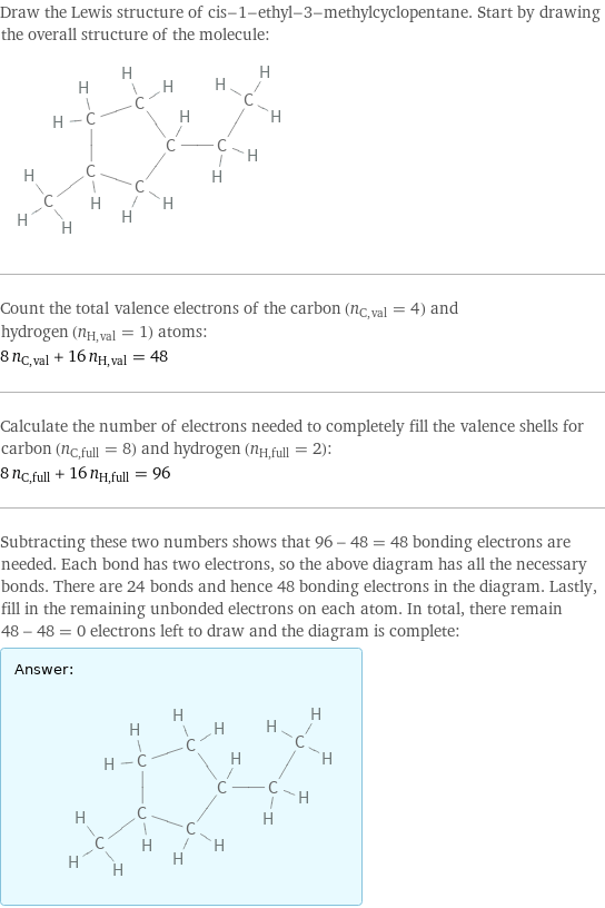 Draw the Lewis structure of cis-1-ethyl-3-methylcyclopentane. Start by drawing the overall structure of the molecule:  Count the total valence electrons of the carbon (n_C, val = 4) and hydrogen (n_H, val = 1) atoms: 8 n_C, val + 16 n_H, val = 48 Calculate the number of electrons needed to completely fill the valence shells for carbon (n_C, full = 8) and hydrogen (n_H, full = 2): 8 n_C, full + 16 n_H, full = 96 Subtracting these two numbers shows that 96 - 48 = 48 bonding electrons are needed. Each bond has two electrons, so the above diagram has all the necessary bonds. There are 24 bonds and hence 48 bonding electrons in the diagram. Lastly, fill in the remaining unbonded electrons on each atom. In total, there remain 48 - 48 = 0 electrons left to draw and the diagram is complete: Answer: |   | 