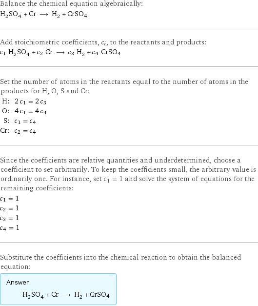 Balance the chemical equation algebraically: H_2SO_4 + Cr ⟶ H_2 + CrSO4 Add stoichiometric coefficients, c_i, to the reactants and products: c_1 H_2SO_4 + c_2 Cr ⟶ c_3 H_2 + c_4 CrSO4 Set the number of atoms in the reactants equal to the number of atoms in the products for H, O, S and Cr: H: | 2 c_1 = 2 c_3 O: | 4 c_1 = 4 c_4 S: | c_1 = c_4 Cr: | c_2 = c_4 Since the coefficients are relative quantities and underdetermined, choose a coefficient to set arbitrarily. To keep the coefficients small, the arbitrary value is ordinarily one. For instance, set c_1 = 1 and solve the system of equations for the remaining coefficients: c_1 = 1 c_2 = 1 c_3 = 1 c_4 = 1 Substitute the coefficients into the chemical reaction to obtain the balanced equation: Answer: |   | H_2SO_4 + Cr ⟶ H_2 + CrSO4