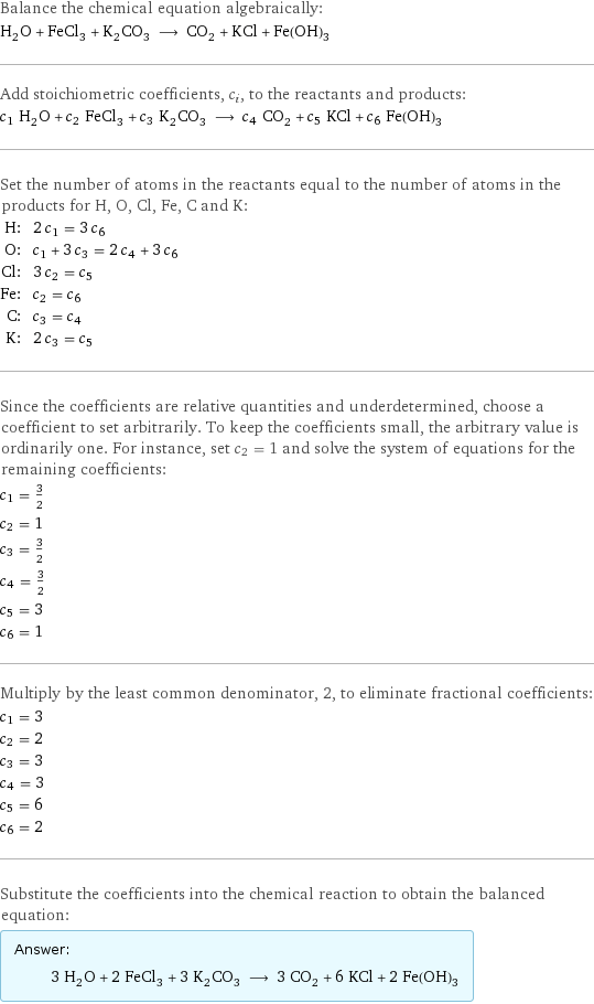 Balance the chemical equation algebraically: H_2O + FeCl_3 + K_2CO_3 ⟶ CO_2 + KCl + Fe(OH)_3 Add stoichiometric coefficients, c_i, to the reactants and products: c_1 H_2O + c_2 FeCl_3 + c_3 K_2CO_3 ⟶ c_4 CO_2 + c_5 KCl + c_6 Fe(OH)_3 Set the number of atoms in the reactants equal to the number of atoms in the products for H, O, Cl, Fe, C and K: H: | 2 c_1 = 3 c_6 O: | c_1 + 3 c_3 = 2 c_4 + 3 c_6 Cl: | 3 c_2 = c_5 Fe: | c_2 = c_6 C: | c_3 = c_4 K: | 2 c_3 = c_5 Since the coefficients are relative quantities and underdetermined, choose a coefficient to set arbitrarily. To keep the coefficients small, the arbitrary value is ordinarily one. For instance, set c_2 = 1 and solve the system of equations for the remaining coefficients: c_1 = 3/2 c_2 = 1 c_3 = 3/2 c_4 = 3/2 c_5 = 3 c_6 = 1 Multiply by the least common denominator, 2, to eliminate fractional coefficients: c_1 = 3 c_2 = 2 c_3 = 3 c_4 = 3 c_5 = 6 c_6 = 2 Substitute the coefficients into the chemical reaction to obtain the balanced equation: Answer: |   | 3 H_2O + 2 FeCl_3 + 3 K_2CO_3 ⟶ 3 CO_2 + 6 KCl + 2 Fe(OH)_3