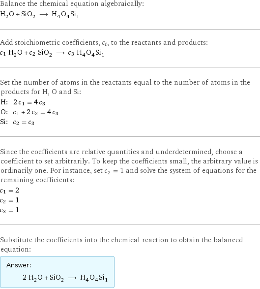 Balance the chemical equation algebraically: H_2O + SiO_2 ⟶ H_4O_4Si_1 Add stoichiometric coefficients, c_i, to the reactants and products: c_1 H_2O + c_2 SiO_2 ⟶ c_3 H_4O_4Si_1 Set the number of atoms in the reactants equal to the number of atoms in the products for H, O and Si: H: | 2 c_1 = 4 c_3 O: | c_1 + 2 c_2 = 4 c_3 Si: | c_2 = c_3 Since the coefficients are relative quantities and underdetermined, choose a coefficient to set arbitrarily. To keep the coefficients small, the arbitrary value is ordinarily one. For instance, set c_2 = 1 and solve the system of equations for the remaining coefficients: c_1 = 2 c_2 = 1 c_3 = 1 Substitute the coefficients into the chemical reaction to obtain the balanced equation: Answer: |   | 2 H_2O + SiO_2 ⟶ H_4O_4Si_1