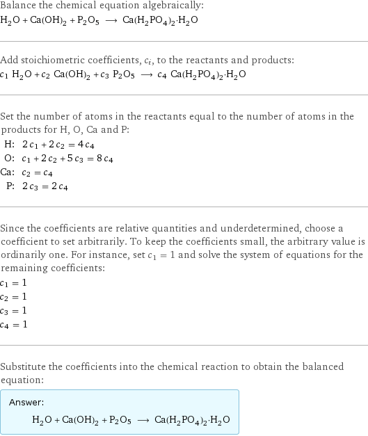 Balance the chemical equation algebraically: H_2O + Ca(OH)_2 + P2O5 ⟶ Ca(H_2PO_4)_2·H_2O Add stoichiometric coefficients, c_i, to the reactants and products: c_1 H_2O + c_2 Ca(OH)_2 + c_3 P2O5 ⟶ c_4 Ca(H_2PO_4)_2·H_2O Set the number of atoms in the reactants equal to the number of atoms in the products for H, O, Ca and P: H: | 2 c_1 + 2 c_2 = 4 c_4 O: | c_1 + 2 c_2 + 5 c_3 = 8 c_4 Ca: | c_2 = c_4 P: | 2 c_3 = 2 c_4 Since the coefficients are relative quantities and underdetermined, choose a coefficient to set arbitrarily. To keep the coefficients small, the arbitrary value is ordinarily one. For instance, set c_1 = 1 and solve the system of equations for the remaining coefficients: c_1 = 1 c_2 = 1 c_3 = 1 c_4 = 1 Substitute the coefficients into the chemical reaction to obtain the balanced equation: Answer: |   | H_2O + Ca(OH)_2 + P2O5 ⟶ Ca(H_2PO_4)_2·H_2O