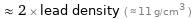  ≈ 2 × lead density ( ≈ 11 g/cm^3 )