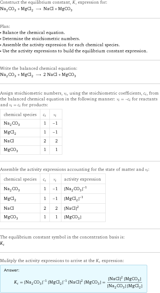 Construct the equilibrium constant, K, expression for: Na_2CO_3 + MgCl_2 ⟶ NaCl + MgCO_3 Plan: • Balance the chemical equation. • Determine the stoichiometric numbers. • Assemble the activity expression for each chemical species. • Use the activity expressions to build the equilibrium constant expression. Write the balanced chemical equation: Na_2CO_3 + MgCl_2 ⟶ 2 NaCl + MgCO_3 Assign stoichiometric numbers, ν_i, using the stoichiometric coefficients, c_i, from the balanced chemical equation in the following manner: ν_i = -c_i for reactants and ν_i = c_i for products: chemical species | c_i | ν_i Na_2CO_3 | 1 | -1 MgCl_2 | 1 | -1 NaCl | 2 | 2 MgCO_3 | 1 | 1 Assemble the activity expressions accounting for the state of matter and ν_i: chemical species | c_i | ν_i | activity expression Na_2CO_3 | 1 | -1 | ([Na2CO3])^(-1) MgCl_2 | 1 | -1 | ([MgCl2])^(-1) NaCl | 2 | 2 | ([NaCl])^2 MgCO_3 | 1 | 1 | [MgCO3] The equilibrium constant symbol in the concentration basis is: K_c Mulitply the activity expressions to arrive at the K_c expression: Answer: |   | K_c = ([Na2CO3])^(-1) ([MgCl2])^(-1) ([NaCl])^2 [MgCO3] = (([NaCl])^2 [MgCO3])/([Na2CO3] [MgCl2])