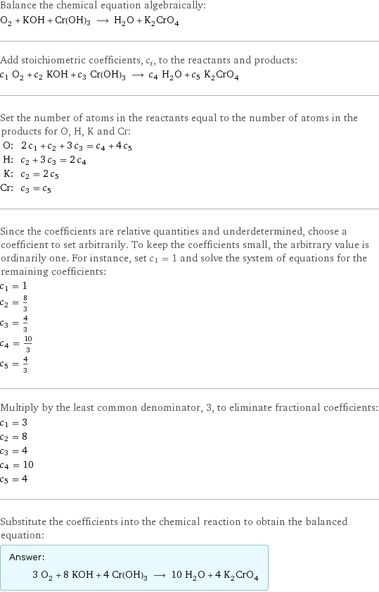 Balance the chemical equation algebraically: O_2 + KOH + Cr(OH)3 ⟶ H_2O + K_2CrO_4 Add stoichiometric coefficients, c_i, to the reactants and products: c_1 O_2 + c_2 KOH + c_3 Cr(OH)3 ⟶ c_4 H_2O + c_5 K_2CrO_4 Set the number of atoms in the reactants equal to the number of atoms in the products for O, H, K and Cr: O: | 2 c_1 + c_2 + 3 c_3 = c_4 + 4 c_5 H: | c_2 + 3 c_3 = 2 c_4 K: | c_2 = 2 c_5 Cr: | c_3 = c_5 Since the coefficients are relative quantities and underdetermined, choose a coefficient to set arbitrarily. To keep the coefficients small, the arbitrary value is ordinarily one. For instance, set c_1 = 1 and solve the system of equations for the remaining coefficients: c_1 = 1 c_2 = 8/3 c_3 = 4/3 c_4 = 10/3 c_5 = 4/3 Multiply by the least common denominator, 3, to eliminate fractional coefficients: c_1 = 3 c_2 = 8 c_3 = 4 c_4 = 10 c_5 = 4 Substitute the coefficients into the chemical reaction to obtain the balanced equation: Answer: |   | 3 O_2 + 8 KOH + 4 Cr(OH)3 ⟶ 10 H_2O + 4 K_2CrO_4