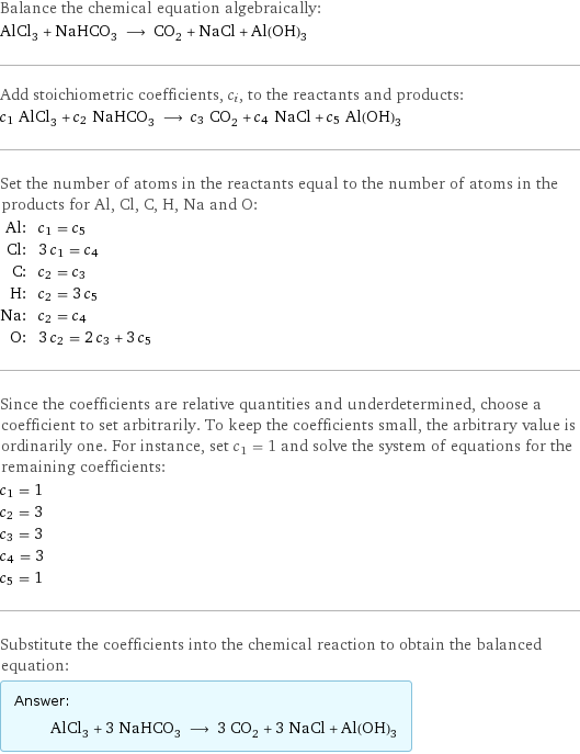 Balance the chemical equation algebraically: AlCl_3 + NaHCO_3 ⟶ CO_2 + NaCl + Al(OH)_3 Add stoichiometric coefficients, c_i, to the reactants and products: c_1 AlCl_3 + c_2 NaHCO_3 ⟶ c_3 CO_2 + c_4 NaCl + c_5 Al(OH)_3 Set the number of atoms in the reactants equal to the number of atoms in the products for Al, Cl, C, H, Na and O: Al: | c_1 = c_5 Cl: | 3 c_1 = c_4 C: | c_2 = c_3 H: | c_2 = 3 c_5 Na: | c_2 = c_4 O: | 3 c_2 = 2 c_3 + 3 c_5 Since the coefficients are relative quantities and underdetermined, choose a coefficient to set arbitrarily. To keep the coefficients small, the arbitrary value is ordinarily one. For instance, set c_1 = 1 and solve the system of equations for the remaining coefficients: c_1 = 1 c_2 = 3 c_3 = 3 c_4 = 3 c_5 = 1 Substitute the coefficients into the chemical reaction to obtain the balanced equation: Answer: |   | AlCl_3 + 3 NaHCO_3 ⟶ 3 CO_2 + 3 NaCl + Al(OH)_3