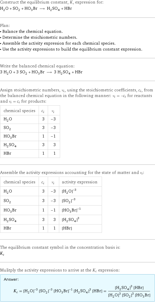 Construct the equilibrium constant, K, expression for: H_2O + SO_2 + HO_3Br ⟶ H_2SO_4 + HBr Plan: • Balance the chemical equation. • Determine the stoichiometric numbers. • Assemble the activity expression for each chemical species. • Use the activity expressions to build the equilibrium constant expression. Write the balanced chemical equation: 3 H_2O + 3 SO_2 + HO_3Br ⟶ 3 H_2SO_4 + HBr Assign stoichiometric numbers, ν_i, using the stoichiometric coefficients, c_i, from the balanced chemical equation in the following manner: ν_i = -c_i for reactants and ν_i = c_i for products: chemical species | c_i | ν_i H_2O | 3 | -3 SO_2 | 3 | -3 HO_3Br | 1 | -1 H_2SO_4 | 3 | 3 HBr | 1 | 1 Assemble the activity expressions accounting for the state of matter and ν_i: chemical species | c_i | ν_i | activity expression H_2O | 3 | -3 | ([H2O])^(-3) SO_2 | 3 | -3 | ([SO2])^(-3) HO_3Br | 1 | -1 | ([H1O3Br1])^(-1) H_2SO_4 | 3 | 3 | ([H2SO4])^3 HBr | 1 | 1 | [HBr] The equilibrium constant symbol in the concentration basis is: K_c Mulitply the activity expressions to arrive at the K_c expression: Answer: |   | K_c = ([H2O])^(-3) ([SO2])^(-3) ([H1O3Br1])^(-1) ([H2SO4])^3 [HBr] = (([H2SO4])^3 [HBr])/(([H2O])^3 ([SO2])^3 [H1O3Br1])