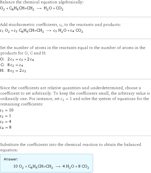 Balance the chemical equation algebraically: O_2 + C_6H_5CH=CH_2 ⟶ H_2O + CO_2 Add stoichiometric coefficients, c_i, to the reactants and products: c_1 O_2 + c_2 C_6H_5CH=CH_2 ⟶ c_3 H_2O + c_4 CO_2 Set the number of atoms in the reactants equal to the number of atoms in the products for O, C and H: O: | 2 c_1 = c_3 + 2 c_4 C: | 8 c_2 = c_4 H: | 8 c_2 = 2 c_3 Since the coefficients are relative quantities and underdetermined, choose a coefficient to set arbitrarily. To keep the coefficients small, the arbitrary value is ordinarily one. For instance, set c_2 = 1 and solve the system of equations for the remaining coefficients: c_1 = 10 c_2 = 1 c_3 = 4 c_4 = 8 Substitute the coefficients into the chemical reaction to obtain the balanced equation: Answer: |   | 10 O_2 + C_6H_5CH=CH_2 ⟶ 4 H_2O + 8 CO_2