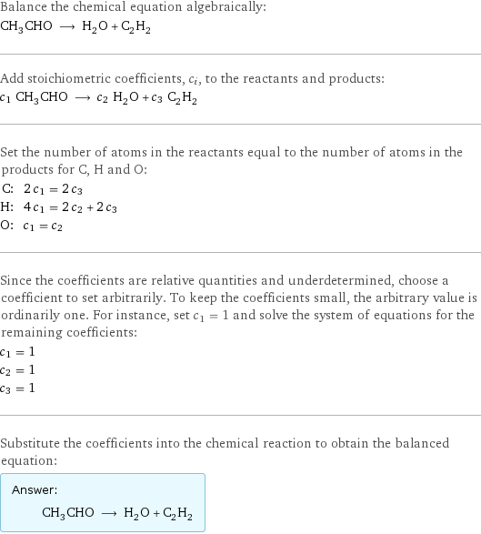 Balance the chemical equation algebraically: CH_3CHO ⟶ H_2O + C_2H_2 Add stoichiometric coefficients, c_i, to the reactants and products: c_1 CH_3CHO ⟶ c_2 H_2O + c_3 C_2H_2 Set the number of atoms in the reactants equal to the number of atoms in the products for C, H and O: C: | 2 c_1 = 2 c_3 H: | 4 c_1 = 2 c_2 + 2 c_3 O: | c_1 = c_2 Since the coefficients are relative quantities and underdetermined, choose a coefficient to set arbitrarily. To keep the coefficients small, the arbitrary value is ordinarily one. For instance, set c_1 = 1 and solve the system of equations for the remaining coefficients: c_1 = 1 c_2 = 1 c_3 = 1 Substitute the coefficients into the chemical reaction to obtain the balanced equation: Answer: |   | CH_3CHO ⟶ H_2O + C_2H_2