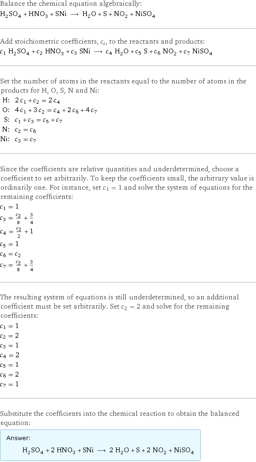 Balance the chemical equation algebraically: H_2SO_4 + HNO_3 + SNi ⟶ H_2O + S + NO_2 + NiSO_4 Add stoichiometric coefficients, c_i, to the reactants and products: c_1 H_2SO_4 + c_2 HNO_3 + c_3 SNi ⟶ c_4 H_2O + c_5 S + c_6 NO_2 + c_7 NiSO_4 Set the number of atoms in the reactants equal to the number of atoms in the products for H, O, S, N and Ni: H: | 2 c_1 + c_2 = 2 c_4 O: | 4 c_1 + 3 c_2 = c_4 + 2 c_6 + 4 c_7 S: | c_1 + c_3 = c_5 + c_7 N: | c_2 = c_6 Ni: | c_3 = c_7 Since the coefficients are relative quantities and underdetermined, choose a coefficient to set arbitrarily. To keep the coefficients small, the arbitrary value is ordinarily one. For instance, set c_1 = 1 and solve the system of equations for the remaining coefficients: c_1 = 1 c_3 = c_2/8 + 3/4 c_4 = c_2/2 + 1 c_5 = 1 c_6 = c_2 c_7 = c_2/8 + 3/4 The resulting system of equations is still underdetermined, so an additional coefficient must be set arbitrarily. Set c_2 = 2 and solve for the remaining coefficients: c_1 = 1 c_2 = 2 c_3 = 1 c_4 = 2 c_5 = 1 c_6 = 2 c_7 = 1 Substitute the coefficients into the chemical reaction to obtain the balanced equation: Answer: |   | H_2SO_4 + 2 HNO_3 + SNi ⟶ 2 H_2O + S + 2 NO_2 + NiSO_4