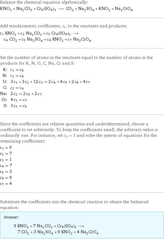 Balance the chemical equation algebraically: KNO_3 + Na_2CO_3 + Cr4(SO4)3 ⟶ CO_2 + Na_2SO_4 + KNO_2 + Na_2CrO_4 Add stoichiometric coefficients, c_i, to the reactants and products: c_1 KNO_3 + c_2 Na_2CO_3 + c_3 Cr4(SO4)3 ⟶ c_4 CO_2 + c_5 Na_2SO_4 + c_6 KNO_2 + c_7 Na_2CrO_4 Set the number of atoms in the reactants equal to the number of atoms in the products for K, N, O, C, Na, Cr and S: K: | c_1 = c_6 N: | c_1 = c_6 O: | 3 c_1 + 3 c_2 + 12 c_3 = 2 c_4 + 4 c_5 + 2 c_6 + 4 c_7 C: | c_2 = c_4 Na: | 2 c_2 = 2 c_5 + 2 c_7 Cr: | 4 c_3 = c_7 S: | 3 c_3 = c_5 Since the coefficients are relative quantities and underdetermined, choose a coefficient to set arbitrarily. To keep the coefficients small, the arbitrary value is ordinarily one. For instance, set c_3 = 1 and solve the system of equations for the remaining coefficients: c_1 = 9 c_2 = 7 c_3 = 1 c_4 = 7 c_5 = 3 c_6 = 9 c_7 = 4 Substitute the coefficients into the chemical reaction to obtain the balanced equation: Answer: |   | 9 KNO_3 + 7 Na_2CO_3 + Cr4(SO4)3 ⟶ 7 CO_2 + 3 Na_2SO_4 + 9 KNO_2 + 4 Na_2CrO_4