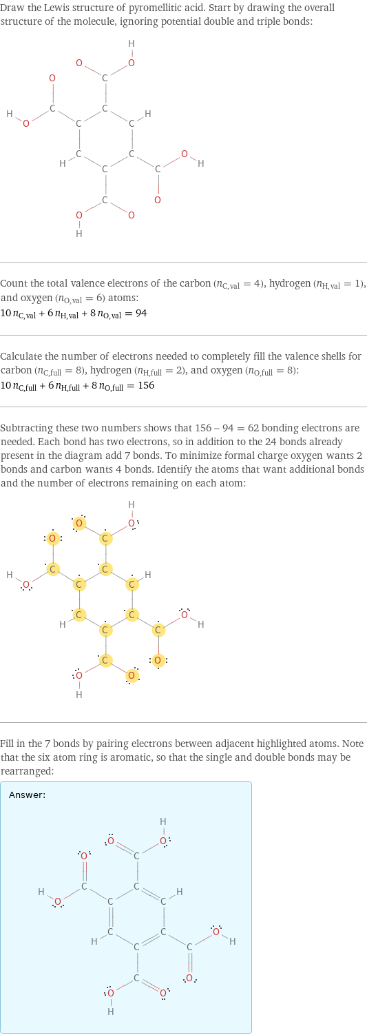 Draw the Lewis structure of pyromellitic acid. Start by drawing the overall structure of the molecule, ignoring potential double and triple bonds:  Count the total valence electrons of the carbon (n_C, val = 4), hydrogen (n_H, val = 1), and oxygen (n_O, val = 6) atoms: 10 n_C, val + 6 n_H, val + 8 n_O, val = 94 Calculate the number of electrons needed to completely fill the valence shells for carbon (n_C, full = 8), hydrogen (n_H, full = 2), and oxygen (n_O, full = 8): 10 n_C, full + 6 n_H, full + 8 n_O, full = 156 Subtracting these two numbers shows that 156 - 94 = 62 bonding electrons are needed. Each bond has two electrons, so in addition to the 24 bonds already present in the diagram add 7 bonds. To minimize formal charge oxygen wants 2 bonds and carbon wants 4 bonds. Identify the atoms that want additional bonds and the number of electrons remaining on each atom:  Fill in the 7 bonds by pairing electrons between adjacent highlighted atoms. Note that the six atom ring is aromatic, so that the single and double bonds may be rearranged: Answer: |   | 