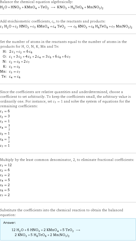 Balance the chemical equation algebraically: H_2O + HNO_3 + KMnO_4 + TeO_2 ⟶ KNO_3 + H_6TeO_6 + Mn(NO_3)_2 Add stoichiometric coefficients, c_i, to the reactants and products: c_1 H_2O + c_2 HNO_3 + c_3 KMnO_4 + c_4 TeO_2 ⟶ c_5 KNO_3 + c_6 H_6TeO_6 + c_7 Mn(NO_3)_2 Set the number of atoms in the reactants equal to the number of atoms in the products for H, O, N, K, Mn and Te: H: | 2 c_1 + c_2 = 6 c_6 O: | c_1 + 3 c_2 + 4 c_3 + 2 c_4 = 3 c_5 + 6 c_6 + 6 c_7 N: | c_2 = c_5 + 2 c_7 K: | c_3 = c_5 Mn: | c_3 = c_7 Te: | c_4 = c_6 Since the coefficients are relative quantities and underdetermined, choose a coefficient to set arbitrarily. To keep the coefficients small, the arbitrary value is ordinarily one. For instance, set c_3 = 1 and solve the system of equations for the remaining coefficients: c_1 = 6 c_2 = 3 c_3 = 1 c_4 = 5/2 c_5 = 1 c_6 = 5/2 c_7 = 1 Multiply by the least common denominator, 2, to eliminate fractional coefficients: c_1 = 12 c_2 = 6 c_3 = 2 c_4 = 5 c_5 = 2 c_6 = 5 c_7 = 2 Substitute the coefficients into the chemical reaction to obtain the balanced equation: Answer: |   | 12 H_2O + 6 HNO_3 + 2 KMnO_4 + 5 TeO_2 ⟶ 2 KNO_3 + 5 H_6TeO_6 + 2 Mn(NO_3)_2