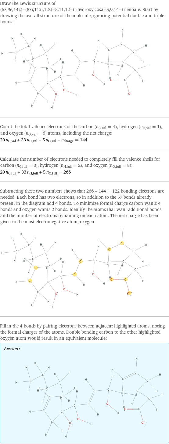 Draw the Lewis structure of (5z, 9e, 14z)-(8xi, 11xi, 12s)-8, 11, 12-trihydroxyicosa-5, 9, 14-trienoate. Start by drawing the overall structure of the molecule, ignoring potential double and triple bonds:  Count the total valence electrons of the carbon (n_C, val = 4), hydrogen (n_H, val = 1), and oxygen (n_O, val = 6) atoms, including the net charge: 20 n_C, val + 33 n_H, val + 5 n_O, val - n_charge = 144 Calculate the number of electrons needed to completely fill the valence shells for carbon (n_C, full = 8), hydrogen (n_H, full = 2), and oxygen (n_O, full = 8): 20 n_C, full + 33 n_H, full + 5 n_O, full = 266 Subtracting these two numbers shows that 266 - 144 = 122 bonding electrons are needed. Each bond has two electrons, so in addition to the 57 bonds already present in the diagram add 4 bonds. To minimize formal charge carbon wants 4 bonds and oxygen wants 2 bonds. Identify the atoms that want additional bonds and the number of electrons remaining on each atom. The net charge has been given to the most electronegative atom, oxygen:  Fill in the 4 bonds by pairing electrons between adjacent highlighted atoms, noting the formal charges of the atoms. Double bonding carbon to the other highlighted oxygen atom would result in an equivalent molecule: Answer: |   | 