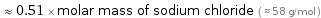  ≈ 0.51 × molar mass of sodium chloride ( ≈ 58 g/mol )