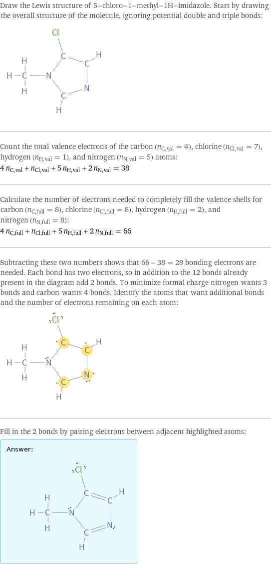 Draw the Lewis structure of 5-chloro-1-methyl-1H-imidazole. Start by drawing the overall structure of the molecule, ignoring potential double and triple bonds:  Count the total valence electrons of the carbon (n_C, val = 4), chlorine (n_Cl, val = 7), hydrogen (n_H, val = 1), and nitrogen (n_N, val = 5) atoms: 4 n_C, val + n_Cl, val + 5 n_H, val + 2 n_N, val = 38 Calculate the number of electrons needed to completely fill the valence shells for carbon (n_C, full = 8), chlorine (n_Cl, full = 8), hydrogen (n_H, full = 2), and nitrogen (n_N, full = 8): 4 n_C, full + n_Cl, full + 5 n_H, full + 2 n_N, full = 66 Subtracting these two numbers shows that 66 - 38 = 28 bonding electrons are needed. Each bond has two electrons, so in addition to the 12 bonds already present in the diagram add 2 bonds. To minimize formal charge nitrogen wants 3 bonds and carbon wants 4 bonds. Identify the atoms that want additional bonds and the number of electrons remaining on each atom:  Fill in the 2 bonds by pairing electrons between adjacent highlighted atoms: Answer: |   | 