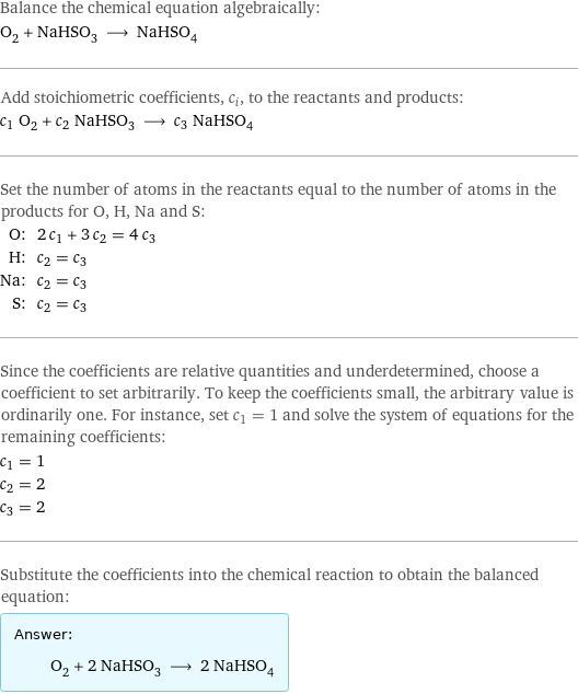 Balance the chemical equation algebraically: O_2 + NaHSO_3 ⟶ NaHSO_4 Add stoichiometric coefficients, c_i, to the reactants and products: c_1 O_2 + c_2 NaHSO_3 ⟶ c_3 NaHSO_4 Set the number of atoms in the reactants equal to the number of atoms in the products for O, H, Na and S: O: | 2 c_1 + 3 c_2 = 4 c_3 H: | c_2 = c_3 Na: | c_2 = c_3 S: | c_2 = c_3 Since the coefficients are relative quantities and underdetermined, choose a coefficient to set arbitrarily. To keep the coefficients small, the arbitrary value is ordinarily one. For instance, set c_1 = 1 and solve the system of equations for the remaining coefficients: c_1 = 1 c_2 = 2 c_3 = 2 Substitute the coefficients into the chemical reaction to obtain the balanced equation: Answer: |   | O_2 + 2 NaHSO_3 ⟶ 2 NaHSO_4