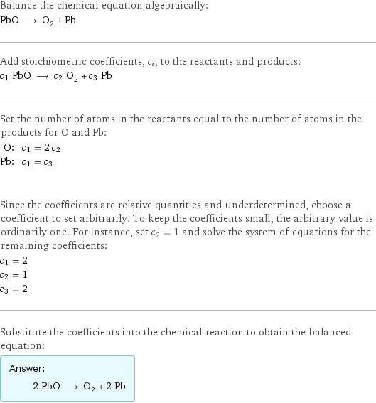 Balance the chemical equation algebraically: PbO ⟶ O_2 + Pb Add stoichiometric coefficients, c_i, to the reactants and products: c_1 PbO ⟶ c_2 O_2 + c_3 Pb Set the number of atoms in the reactants equal to the number of atoms in the products for O and Pb: O: | c_1 = 2 c_2 Pb: | c_1 = c_3 Since the coefficients are relative quantities and underdetermined, choose a coefficient to set arbitrarily. To keep the coefficients small, the arbitrary value is ordinarily one. For instance, set c_2 = 1 and solve the system of equations for the remaining coefficients: c_1 = 2 c_2 = 1 c_3 = 2 Substitute the coefficients into the chemical reaction to obtain the balanced equation: Answer: |   | 2 PbO ⟶ O_2 + 2 Pb