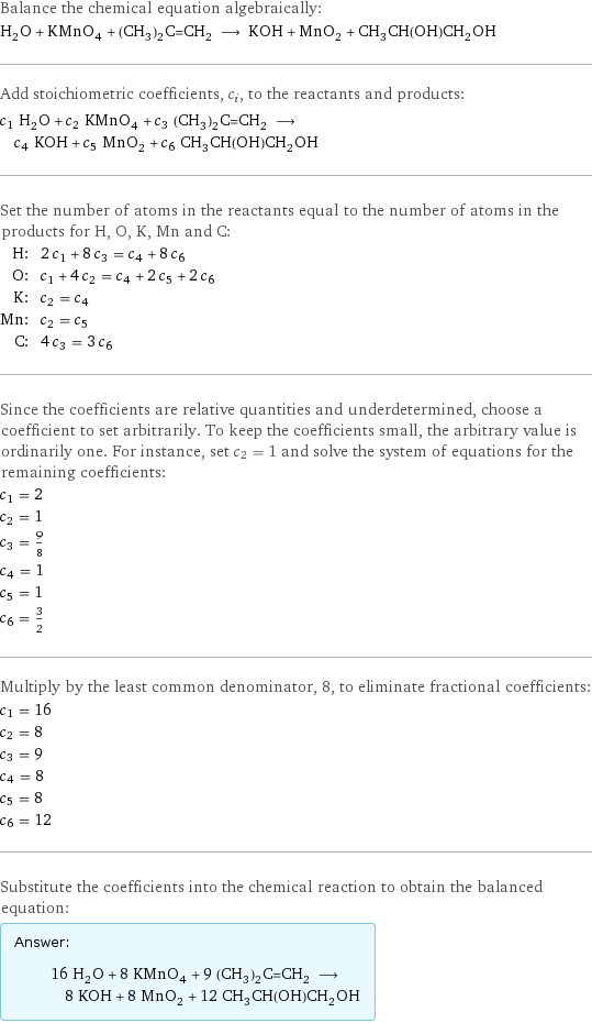 Balance the chemical equation algebraically: H_2O + KMnO_4 + (CH_3)_2C=CH_2 ⟶ KOH + MnO_2 + CH_3CH(OH)CH_2OH Add stoichiometric coefficients, c_i, to the reactants and products: c_1 H_2O + c_2 KMnO_4 + c_3 (CH_3)_2C=CH_2 ⟶ c_4 KOH + c_5 MnO_2 + c_6 CH_3CH(OH)CH_2OH Set the number of atoms in the reactants equal to the number of atoms in the products for H, O, K, Mn and C: H: | 2 c_1 + 8 c_3 = c_4 + 8 c_6 O: | c_1 + 4 c_2 = c_4 + 2 c_5 + 2 c_6 K: | c_2 = c_4 Mn: | c_2 = c_5 C: | 4 c_3 = 3 c_6 Since the coefficients are relative quantities and underdetermined, choose a coefficient to set arbitrarily. To keep the coefficients small, the arbitrary value is ordinarily one. For instance, set c_2 = 1 and solve the system of equations for the remaining coefficients: c_1 = 2 c_2 = 1 c_3 = 9/8 c_4 = 1 c_5 = 1 c_6 = 3/2 Multiply by the least common denominator, 8, to eliminate fractional coefficients: c_1 = 16 c_2 = 8 c_3 = 9 c_4 = 8 c_5 = 8 c_6 = 12 Substitute the coefficients into the chemical reaction to obtain the balanced equation: Answer: |   | 16 H_2O + 8 KMnO_4 + 9 (CH_3)_2C=CH_2 ⟶ 8 KOH + 8 MnO_2 + 12 CH_3CH(OH)CH_2OH