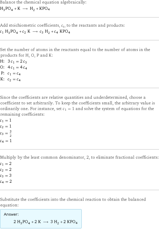 Balance the chemical equation algebraically: H_3PO_4 + K ⟶ H_2 + KPO4 Add stoichiometric coefficients, c_i, to the reactants and products: c_1 H_3PO_4 + c_2 K ⟶ c_3 H_2 + c_4 KPO4 Set the number of atoms in the reactants equal to the number of atoms in the products for H, O, P and K: H: | 3 c_1 = 2 c_3 O: | 4 c_1 = 4 c_4 P: | c_1 = c_4 K: | c_2 = c_4 Since the coefficients are relative quantities and underdetermined, choose a coefficient to set arbitrarily. To keep the coefficients small, the arbitrary value is ordinarily one. For instance, set c_1 = 1 and solve the system of equations for the remaining coefficients: c_1 = 1 c_2 = 1 c_3 = 3/2 c_4 = 1 Multiply by the least common denominator, 2, to eliminate fractional coefficients: c_1 = 2 c_2 = 2 c_3 = 3 c_4 = 2 Substitute the coefficients into the chemical reaction to obtain the balanced equation: Answer: |   | 2 H_3PO_4 + 2 K ⟶ 3 H_2 + 2 KPO4