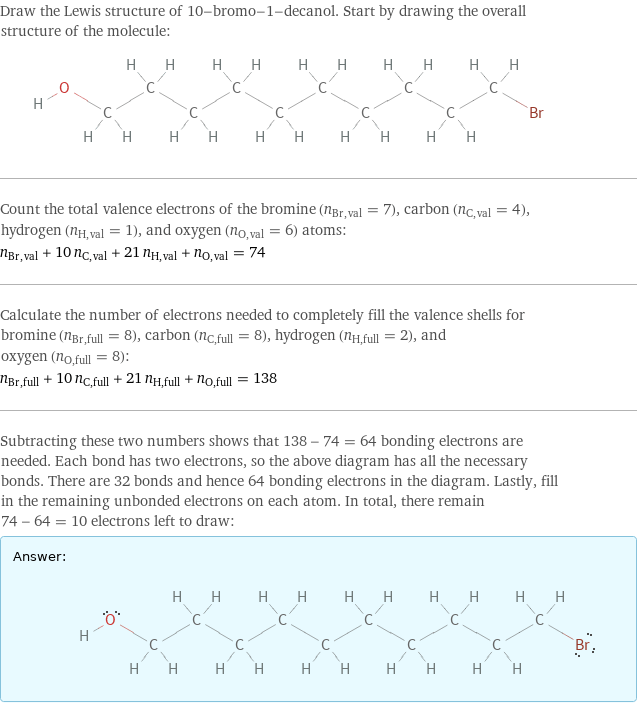 Draw the Lewis structure of 10-bromo-1-decanol. Start by drawing the overall structure of the molecule:  Count the total valence electrons of the bromine (n_Br, val = 7), carbon (n_C, val = 4), hydrogen (n_H, val = 1), and oxygen (n_O, val = 6) atoms: n_Br, val + 10 n_C, val + 21 n_H, val + n_O, val = 74 Calculate the number of electrons needed to completely fill the valence shells for bromine (n_Br, full = 8), carbon (n_C, full = 8), hydrogen (n_H, full = 2), and oxygen (n_O, full = 8): n_Br, full + 10 n_C, full + 21 n_H, full + n_O, full = 138 Subtracting these two numbers shows that 138 - 74 = 64 bonding electrons are needed. Each bond has two electrons, so the above diagram has all the necessary bonds. There are 32 bonds and hence 64 bonding electrons in the diagram. Lastly, fill in the remaining unbonded electrons on each atom. In total, there remain 74 - 64 = 10 electrons left to draw: Answer: |   | 