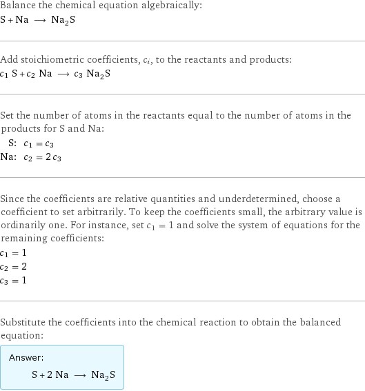 Balance the chemical equation algebraically: S + Na ⟶ Na_2S Add stoichiometric coefficients, c_i, to the reactants and products: c_1 S + c_2 Na ⟶ c_3 Na_2S Set the number of atoms in the reactants equal to the number of atoms in the products for S and Na: S: | c_1 = c_3 Na: | c_2 = 2 c_3 Since the coefficients are relative quantities and underdetermined, choose a coefficient to set arbitrarily. To keep the coefficients small, the arbitrary value is ordinarily one. For instance, set c_1 = 1 and solve the system of equations for the remaining coefficients: c_1 = 1 c_2 = 2 c_3 = 1 Substitute the coefficients into the chemical reaction to obtain the balanced equation: Answer: |   | S + 2 Na ⟶ Na_2S