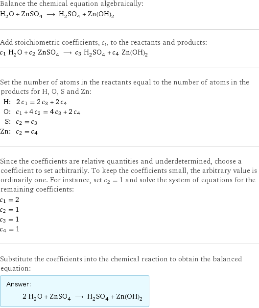 Balance the chemical equation algebraically: H_2O + ZnSO_4 ⟶ H_2SO_4 + Zn(OH)_2 Add stoichiometric coefficients, c_i, to the reactants and products: c_1 H_2O + c_2 ZnSO_4 ⟶ c_3 H_2SO_4 + c_4 Zn(OH)_2 Set the number of atoms in the reactants equal to the number of atoms in the products for H, O, S and Zn: H: | 2 c_1 = 2 c_3 + 2 c_4 O: | c_1 + 4 c_2 = 4 c_3 + 2 c_4 S: | c_2 = c_3 Zn: | c_2 = c_4 Since the coefficients are relative quantities and underdetermined, choose a coefficient to set arbitrarily. To keep the coefficients small, the arbitrary value is ordinarily one. For instance, set c_2 = 1 and solve the system of equations for the remaining coefficients: c_1 = 2 c_2 = 1 c_3 = 1 c_4 = 1 Substitute the coefficients into the chemical reaction to obtain the balanced equation: Answer: |   | 2 H_2O + ZnSO_4 ⟶ H_2SO_4 + Zn(OH)_2