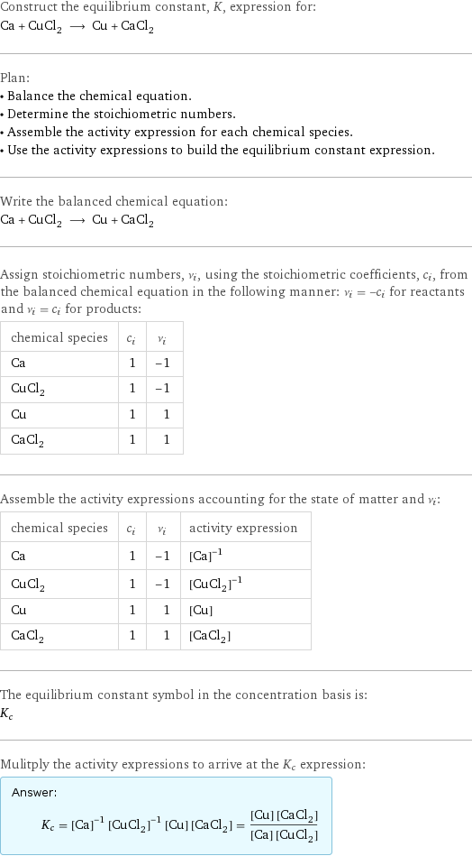 Construct the equilibrium constant, K, expression for: Ca + CuCl_2 ⟶ Cu + CaCl_2 Plan: • Balance the chemical equation. • Determine the stoichiometric numbers. • Assemble the activity expression for each chemical species. • Use the activity expressions to build the equilibrium constant expression. Write the balanced chemical equation: Ca + CuCl_2 ⟶ Cu + CaCl_2 Assign stoichiometric numbers, ν_i, using the stoichiometric coefficients, c_i, from the balanced chemical equation in the following manner: ν_i = -c_i for reactants and ν_i = c_i for products: chemical species | c_i | ν_i Ca | 1 | -1 CuCl_2 | 1 | -1 Cu | 1 | 1 CaCl_2 | 1 | 1 Assemble the activity expressions accounting for the state of matter and ν_i: chemical species | c_i | ν_i | activity expression Ca | 1 | -1 | ([Ca])^(-1) CuCl_2 | 1 | -1 | ([CuCl2])^(-1) Cu | 1 | 1 | [Cu] CaCl_2 | 1 | 1 | [CaCl2] The equilibrium constant symbol in the concentration basis is: K_c Mulitply the activity expressions to arrive at the K_c expression: Answer: |   | K_c = ([Ca])^(-1) ([CuCl2])^(-1) [Cu] [CaCl2] = ([Cu] [CaCl2])/([Ca] [CuCl2])