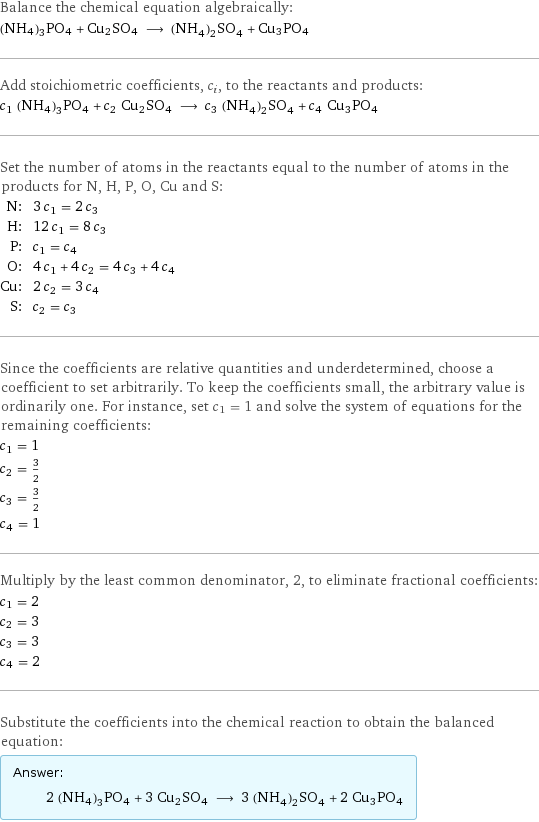 Balance the chemical equation algebraically: (NH4)3PO4 + Cu2SO4 ⟶ (NH_4)_2SO_4 + Cu3PO4 Add stoichiometric coefficients, c_i, to the reactants and products: c_1 (NH4)3PO4 + c_2 Cu2SO4 ⟶ c_3 (NH_4)_2SO_4 + c_4 Cu3PO4 Set the number of atoms in the reactants equal to the number of atoms in the products for N, H, P, O, Cu and S: N: | 3 c_1 = 2 c_3 H: | 12 c_1 = 8 c_3 P: | c_1 = c_4 O: | 4 c_1 + 4 c_2 = 4 c_3 + 4 c_4 Cu: | 2 c_2 = 3 c_4 S: | c_2 = c_3 Since the coefficients are relative quantities and underdetermined, choose a coefficient to set arbitrarily. To keep the coefficients small, the arbitrary value is ordinarily one. For instance, set c_1 = 1 and solve the system of equations for the remaining coefficients: c_1 = 1 c_2 = 3/2 c_3 = 3/2 c_4 = 1 Multiply by the least common denominator, 2, to eliminate fractional coefficients: c_1 = 2 c_2 = 3 c_3 = 3 c_4 = 2 Substitute the coefficients into the chemical reaction to obtain the balanced equation: Answer: |   | 2 (NH4)3PO4 + 3 Cu2SO4 ⟶ 3 (NH_4)_2SO_4 + 2 Cu3PO4