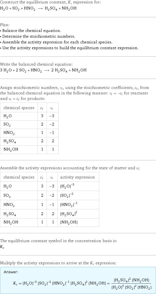 Construct the equilibrium constant, K, expression for: H_2O + SO_2 + HNO_2 ⟶ H_2SO_4 + NH_2OH Plan: • Balance the chemical equation. • Determine the stoichiometric numbers. • Assemble the activity expression for each chemical species. • Use the activity expressions to build the equilibrium constant expression. Write the balanced chemical equation: 3 H_2O + 2 SO_2 + HNO_2 ⟶ 2 H_2SO_4 + NH_2OH Assign stoichiometric numbers, ν_i, using the stoichiometric coefficients, c_i, from the balanced chemical equation in the following manner: ν_i = -c_i for reactants and ν_i = c_i for products: chemical species | c_i | ν_i H_2O | 3 | -3 SO_2 | 2 | -2 HNO_2 | 1 | -1 H_2SO_4 | 2 | 2 NH_2OH | 1 | 1 Assemble the activity expressions accounting for the state of matter and ν_i: chemical species | c_i | ν_i | activity expression H_2O | 3 | -3 | ([H2O])^(-3) SO_2 | 2 | -2 | ([SO2])^(-2) HNO_2 | 1 | -1 | ([HNO2])^(-1) H_2SO_4 | 2 | 2 | ([H2SO4])^2 NH_2OH | 1 | 1 | [NH2OH] The equilibrium constant symbol in the concentration basis is: K_c Mulitply the activity expressions to arrive at the K_c expression: Answer: |   | K_c = ([H2O])^(-3) ([SO2])^(-2) ([HNO2])^(-1) ([H2SO4])^2 [NH2OH] = (([H2SO4])^2 [NH2OH])/(([H2O])^3 ([SO2])^2 [HNO2])