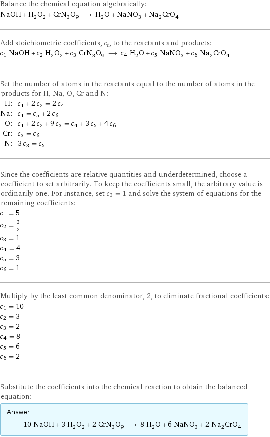 Balance the chemical equation algebraically: NaOH + H_2O_2 + CrN_3O_9 ⟶ H_2O + NaNO_3 + Na_2CrO_4 Add stoichiometric coefficients, c_i, to the reactants and products: c_1 NaOH + c_2 H_2O_2 + c_3 CrN_3O_9 ⟶ c_4 H_2O + c_5 NaNO_3 + c_6 Na_2CrO_4 Set the number of atoms in the reactants equal to the number of atoms in the products for H, Na, O, Cr and N: H: | c_1 + 2 c_2 = 2 c_4 Na: | c_1 = c_5 + 2 c_6 O: | c_1 + 2 c_2 + 9 c_3 = c_4 + 3 c_5 + 4 c_6 Cr: | c_3 = c_6 N: | 3 c_3 = c_5 Since the coefficients are relative quantities and underdetermined, choose a coefficient to set arbitrarily. To keep the coefficients small, the arbitrary value is ordinarily one. For instance, set c_3 = 1 and solve the system of equations for the remaining coefficients: c_1 = 5 c_2 = 3/2 c_3 = 1 c_4 = 4 c_5 = 3 c_6 = 1 Multiply by the least common denominator, 2, to eliminate fractional coefficients: c_1 = 10 c_2 = 3 c_3 = 2 c_4 = 8 c_5 = 6 c_6 = 2 Substitute the coefficients into the chemical reaction to obtain the balanced equation: Answer: |   | 10 NaOH + 3 H_2O_2 + 2 CrN_3O_9 ⟶ 8 H_2O + 6 NaNO_3 + 2 Na_2CrO_4