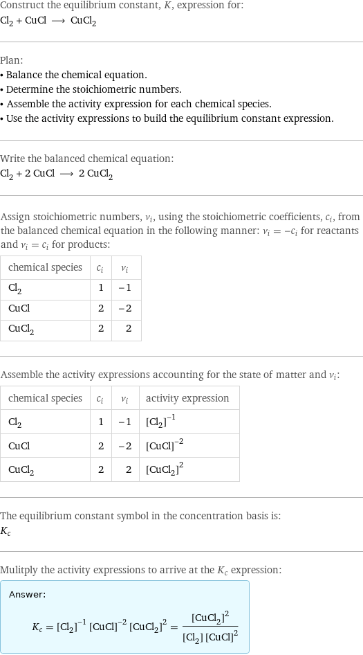 Construct the equilibrium constant, K, expression for: Cl_2 + CuCl ⟶ CuCl_2 Plan: • Balance the chemical equation. • Determine the stoichiometric numbers. • Assemble the activity expression for each chemical species. • Use the activity expressions to build the equilibrium constant expression. Write the balanced chemical equation: Cl_2 + 2 CuCl ⟶ 2 CuCl_2 Assign stoichiometric numbers, ν_i, using the stoichiometric coefficients, c_i, from the balanced chemical equation in the following manner: ν_i = -c_i for reactants and ν_i = c_i for products: chemical species | c_i | ν_i Cl_2 | 1 | -1 CuCl | 2 | -2 CuCl_2 | 2 | 2 Assemble the activity expressions accounting for the state of matter and ν_i: chemical species | c_i | ν_i | activity expression Cl_2 | 1 | -1 | ([Cl2])^(-1) CuCl | 2 | -2 | ([CuCl])^(-2) CuCl_2 | 2 | 2 | ([CuCl2])^2 The equilibrium constant symbol in the concentration basis is: K_c Mulitply the activity expressions to arrive at the K_c expression: Answer: |   | K_c = ([Cl2])^(-1) ([CuCl])^(-2) ([CuCl2])^2 = ([CuCl2])^2/([Cl2] ([CuCl])^2)