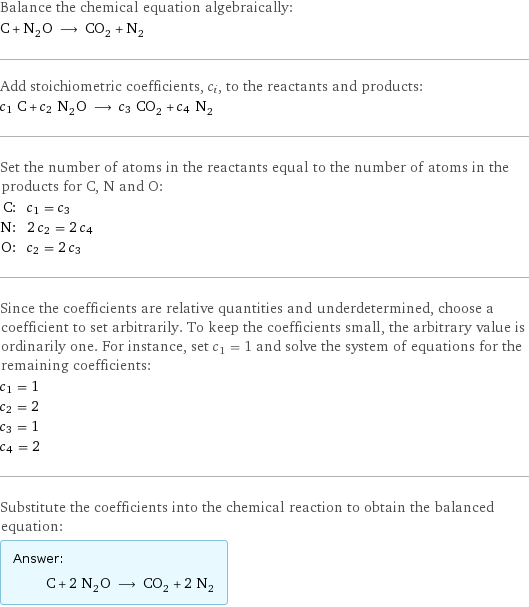 Balance the chemical equation algebraically: C + N_2O ⟶ CO_2 + N_2 Add stoichiometric coefficients, c_i, to the reactants and products: c_1 C + c_2 N_2O ⟶ c_3 CO_2 + c_4 N_2 Set the number of atoms in the reactants equal to the number of atoms in the products for C, N and O: C: | c_1 = c_3 N: | 2 c_2 = 2 c_4 O: | c_2 = 2 c_3 Since the coefficients are relative quantities and underdetermined, choose a coefficient to set arbitrarily. To keep the coefficients small, the arbitrary value is ordinarily one. For instance, set c_1 = 1 and solve the system of equations for the remaining coefficients: c_1 = 1 c_2 = 2 c_3 = 1 c_4 = 2 Substitute the coefficients into the chemical reaction to obtain the balanced equation: Answer: |   | C + 2 N_2O ⟶ CO_2 + 2 N_2