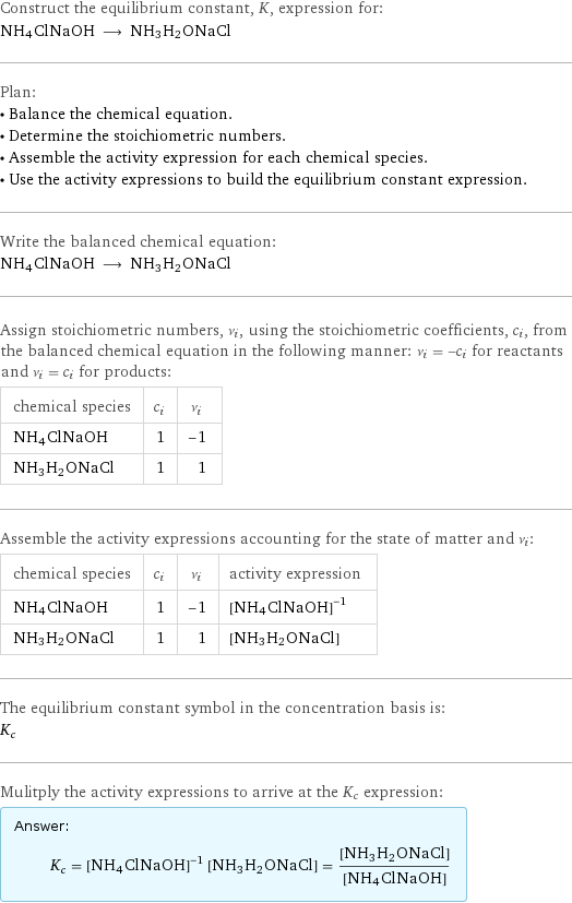 Construct the equilibrium constant, K, expression for: NH4ClNaOH ⟶ NH3H2ONaCl Plan: • Balance the chemical equation. • Determine the stoichiometric numbers. • Assemble the activity expression for each chemical species. • Use the activity expressions to build the equilibrium constant expression. Write the balanced chemical equation: NH4ClNaOH ⟶ NH3H2ONaCl Assign stoichiometric numbers, ν_i, using the stoichiometric coefficients, c_i, from the balanced chemical equation in the following manner: ν_i = -c_i for reactants and ν_i = c_i for products: chemical species | c_i | ν_i NH4ClNaOH | 1 | -1 NH3H2ONaCl | 1 | 1 Assemble the activity expressions accounting for the state of matter and ν_i: chemical species | c_i | ν_i | activity expression NH4ClNaOH | 1 | -1 | ([NH4ClNaOH])^(-1) NH3H2ONaCl | 1 | 1 | [NH3H2ONaCl] The equilibrium constant symbol in the concentration basis is: K_c Mulitply the activity expressions to arrive at the K_c expression: Answer: |   | K_c = ([NH4ClNaOH])^(-1) [NH3H2ONaCl] = ([NH3H2ONaCl])/([NH4ClNaOH])