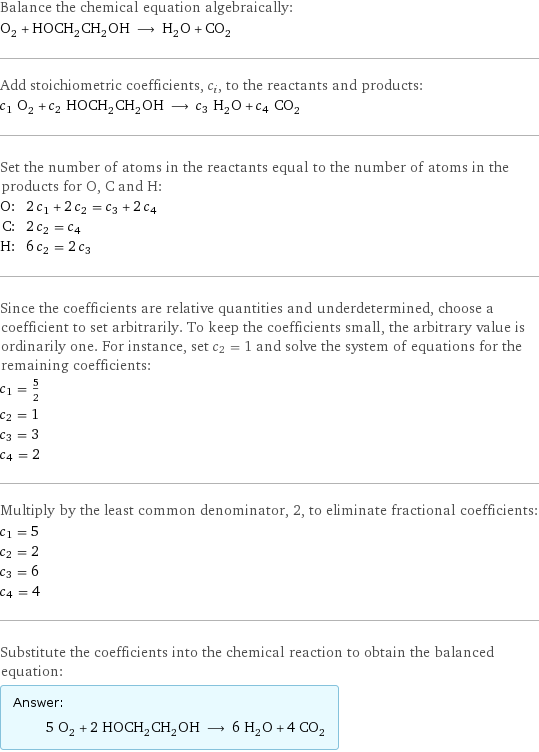 Balance the chemical equation algebraically: O_2 + HOCH_2CH_2OH ⟶ H_2O + CO_2 Add stoichiometric coefficients, c_i, to the reactants and products: c_1 O_2 + c_2 HOCH_2CH_2OH ⟶ c_3 H_2O + c_4 CO_2 Set the number of atoms in the reactants equal to the number of atoms in the products for O, C and H: O: | 2 c_1 + 2 c_2 = c_3 + 2 c_4 C: | 2 c_2 = c_4 H: | 6 c_2 = 2 c_3 Since the coefficients are relative quantities and underdetermined, choose a coefficient to set arbitrarily. To keep the coefficients small, the arbitrary value is ordinarily one. For instance, set c_2 = 1 and solve the system of equations for the remaining coefficients: c_1 = 5/2 c_2 = 1 c_3 = 3 c_4 = 2 Multiply by the least common denominator, 2, to eliminate fractional coefficients: c_1 = 5 c_2 = 2 c_3 = 6 c_4 = 4 Substitute the coefficients into the chemical reaction to obtain the balanced equation: Answer: |   | 5 O_2 + 2 HOCH_2CH_2OH ⟶ 6 H_2O + 4 CO_2