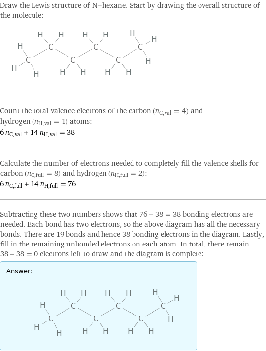 Draw the Lewis structure of N-hexane. Start by drawing the overall structure of the molecule:  Count the total valence electrons of the carbon (n_C, val = 4) and hydrogen (n_H, val = 1) atoms: 6 n_C, val + 14 n_H, val = 38 Calculate the number of electrons needed to completely fill the valence shells for carbon (n_C, full = 8) and hydrogen (n_H, full = 2): 6 n_C, full + 14 n_H, full = 76 Subtracting these two numbers shows that 76 - 38 = 38 bonding electrons are needed. Each bond has two electrons, so the above diagram has all the necessary bonds. There are 19 bonds and hence 38 bonding electrons in the diagram. Lastly, fill in the remaining unbonded electrons on each atom. In total, there remain 38 - 38 = 0 electrons left to draw and the diagram is complete: Answer: |   | 