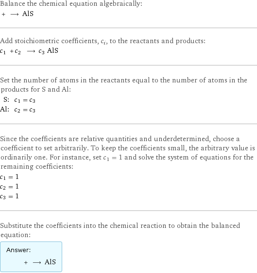 Balance the chemical equation algebraically:  + ⟶ AlS Add stoichiometric coefficients, c_i, to the reactants and products: c_1 + c_2 ⟶ c_3 AlS Set the number of atoms in the reactants equal to the number of atoms in the products for S and Al: S: | c_1 = c_3 Al: | c_2 = c_3 Since the coefficients are relative quantities and underdetermined, choose a coefficient to set arbitrarily. To keep the coefficients small, the arbitrary value is ordinarily one. For instance, set c_1 = 1 and solve the system of equations for the remaining coefficients: c_1 = 1 c_2 = 1 c_3 = 1 Substitute the coefficients into the chemical reaction to obtain the balanced equation: Answer: |   | + ⟶ AlS