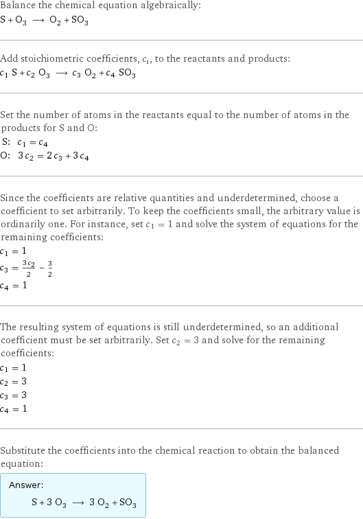 Balance the chemical equation algebraically: S + O_3 ⟶ O_2 + SO_3 Add stoichiometric coefficients, c_i, to the reactants and products: c_1 S + c_2 O_3 ⟶ c_3 O_2 + c_4 SO_3 Set the number of atoms in the reactants equal to the number of atoms in the products for S and O: S: | c_1 = c_4 O: | 3 c_2 = 2 c_3 + 3 c_4 Since the coefficients are relative quantities and underdetermined, choose a coefficient to set arbitrarily. To keep the coefficients small, the arbitrary value is ordinarily one. For instance, set c_1 = 1 and solve the system of equations for the remaining coefficients: c_1 = 1 c_3 = (3 c_2)/2 - 3/2 c_4 = 1 The resulting system of equations is still underdetermined, so an additional coefficient must be set arbitrarily. Set c_2 = 3 and solve for the remaining coefficients: c_1 = 1 c_2 = 3 c_3 = 3 c_4 = 1 Substitute the coefficients into the chemical reaction to obtain the balanced equation: Answer: |   | S + 3 O_3 ⟶ 3 O_2 + SO_3