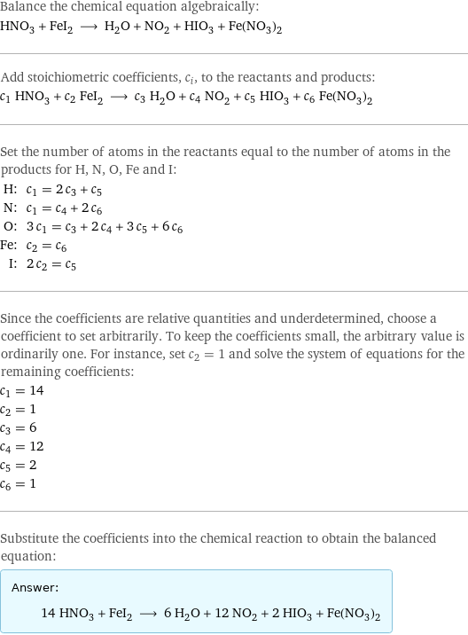 Balance the chemical equation algebraically: HNO_3 + FeI_2 ⟶ H_2O + NO_2 + HIO_3 + Fe(NO_3)_2 Add stoichiometric coefficients, c_i, to the reactants and products: c_1 HNO_3 + c_2 FeI_2 ⟶ c_3 H_2O + c_4 NO_2 + c_5 HIO_3 + c_6 Fe(NO_3)_2 Set the number of atoms in the reactants equal to the number of atoms in the products for H, N, O, Fe and I: H: | c_1 = 2 c_3 + c_5 N: | c_1 = c_4 + 2 c_6 O: | 3 c_1 = c_3 + 2 c_4 + 3 c_5 + 6 c_6 Fe: | c_2 = c_6 I: | 2 c_2 = c_5 Since the coefficients are relative quantities and underdetermined, choose a coefficient to set arbitrarily. To keep the coefficients small, the arbitrary value is ordinarily one. For instance, set c_2 = 1 and solve the system of equations for the remaining coefficients: c_1 = 14 c_2 = 1 c_3 = 6 c_4 = 12 c_5 = 2 c_6 = 1 Substitute the coefficients into the chemical reaction to obtain the balanced equation: Answer: |   | 14 HNO_3 + FeI_2 ⟶ 6 H_2O + 12 NO_2 + 2 HIO_3 + Fe(NO_3)_2