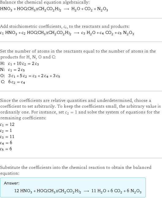 Balance the chemical equation algebraically: HNO_3 + HOC(CH_3)(CH_2CO_2H)_2 ⟶ H_2O + CO_2 + N_2O_3 Add stoichiometric coefficients, c_i, to the reactants and products: c_1 HNO_3 + c_2 HOC(CH_3)(CH_2CO_2H)_2 ⟶ c_3 H_2O + c_4 CO_2 + c_5 N_2O_3 Set the number of atoms in the reactants equal to the number of atoms in the products for H, N, O and C: H: | c_1 + 10 c_2 = 2 c_3 N: | c_1 = 2 c_5 O: | 3 c_1 + 5 c_2 = c_3 + 2 c_4 + 3 c_5 C: | 6 c_2 = c_4 Since the coefficients are relative quantities and underdetermined, choose a coefficient to set arbitrarily. To keep the coefficients small, the arbitrary value is ordinarily one. For instance, set c_2 = 1 and solve the system of equations for the remaining coefficients: c_1 = 12 c_2 = 1 c_3 = 11 c_4 = 6 c_5 = 6 Substitute the coefficients into the chemical reaction to obtain the balanced equation: Answer: |   | 12 HNO_3 + HOC(CH_3)(CH_2CO_2H)_2 ⟶ 11 H_2O + 6 CO_2 + 6 N_2O_3