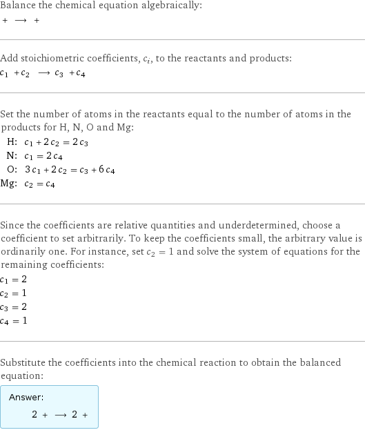 Balance the chemical equation algebraically:  + ⟶ +  Add stoichiometric coefficients, c_i, to the reactants and products: c_1 + c_2 ⟶ c_3 + c_4  Set the number of atoms in the reactants equal to the number of atoms in the products for H, N, O and Mg: H: | c_1 + 2 c_2 = 2 c_3 N: | c_1 = 2 c_4 O: | 3 c_1 + 2 c_2 = c_3 + 6 c_4 Mg: | c_2 = c_4 Since the coefficients are relative quantities and underdetermined, choose a coefficient to set arbitrarily. To keep the coefficients small, the arbitrary value is ordinarily one. For instance, set c_2 = 1 and solve the system of equations for the remaining coefficients: c_1 = 2 c_2 = 1 c_3 = 2 c_4 = 1 Substitute the coefficients into the chemical reaction to obtain the balanced equation: Answer: |   | 2 + ⟶ 2 + 