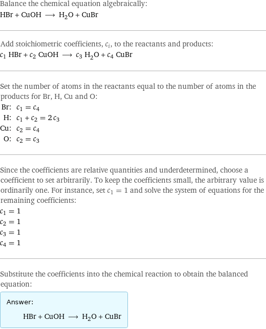 Balance the chemical equation algebraically: HBr + CuOH ⟶ H_2O + CuBr Add stoichiometric coefficients, c_i, to the reactants and products: c_1 HBr + c_2 CuOH ⟶ c_3 H_2O + c_4 CuBr Set the number of atoms in the reactants equal to the number of atoms in the products for Br, H, Cu and O: Br: | c_1 = c_4 H: | c_1 + c_2 = 2 c_3 Cu: | c_2 = c_4 O: | c_2 = c_3 Since the coefficients are relative quantities and underdetermined, choose a coefficient to set arbitrarily. To keep the coefficients small, the arbitrary value is ordinarily one. For instance, set c_1 = 1 and solve the system of equations for the remaining coefficients: c_1 = 1 c_2 = 1 c_3 = 1 c_4 = 1 Substitute the coefficients into the chemical reaction to obtain the balanced equation: Answer: |   | HBr + CuOH ⟶ H_2O + CuBr