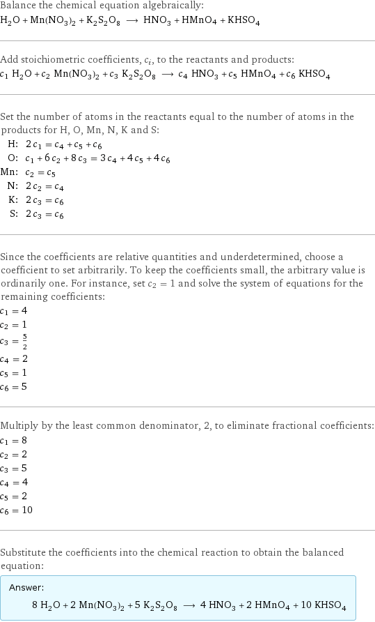 Balance the chemical equation algebraically: H_2O + Mn(NO_3)_2 + K_2S_2O_8 ⟶ HNO_3 + HMnO4 + KHSO_4 Add stoichiometric coefficients, c_i, to the reactants and products: c_1 H_2O + c_2 Mn(NO_3)_2 + c_3 K_2S_2O_8 ⟶ c_4 HNO_3 + c_5 HMnO4 + c_6 KHSO_4 Set the number of atoms in the reactants equal to the number of atoms in the products for H, O, Mn, N, K and S: H: | 2 c_1 = c_4 + c_5 + c_6 O: | c_1 + 6 c_2 + 8 c_3 = 3 c_4 + 4 c_5 + 4 c_6 Mn: | c_2 = c_5 N: | 2 c_2 = c_4 K: | 2 c_3 = c_6 S: | 2 c_3 = c_6 Since the coefficients are relative quantities and underdetermined, choose a coefficient to set arbitrarily. To keep the coefficients small, the arbitrary value is ordinarily one. For instance, set c_2 = 1 and solve the system of equations for the remaining coefficients: c_1 = 4 c_2 = 1 c_3 = 5/2 c_4 = 2 c_5 = 1 c_6 = 5 Multiply by the least common denominator, 2, to eliminate fractional coefficients: c_1 = 8 c_2 = 2 c_3 = 5 c_4 = 4 c_5 = 2 c_6 = 10 Substitute the coefficients into the chemical reaction to obtain the balanced equation: Answer: |   | 8 H_2O + 2 Mn(NO_3)_2 + 5 K_2S_2O_8 ⟶ 4 HNO_3 + 2 HMnO4 + 10 KHSO_4