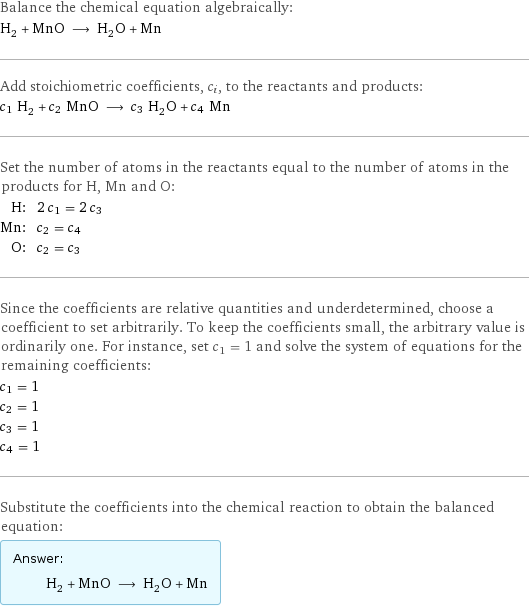 Balance the chemical equation algebraically: H_2 + MnO ⟶ H_2O + Mn Add stoichiometric coefficients, c_i, to the reactants and products: c_1 H_2 + c_2 MnO ⟶ c_3 H_2O + c_4 Mn Set the number of atoms in the reactants equal to the number of atoms in the products for H, Mn and O: H: | 2 c_1 = 2 c_3 Mn: | c_2 = c_4 O: | c_2 = c_3 Since the coefficients are relative quantities and underdetermined, choose a coefficient to set arbitrarily. To keep the coefficients small, the arbitrary value is ordinarily one. For instance, set c_1 = 1 and solve the system of equations for the remaining coefficients: c_1 = 1 c_2 = 1 c_3 = 1 c_4 = 1 Substitute the coefficients into the chemical reaction to obtain the balanced equation: Answer: |   | H_2 + MnO ⟶ H_2O + Mn