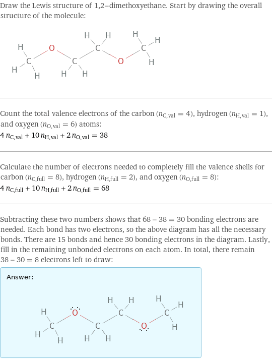 Draw the Lewis structure of 1, 2-dimethoxyethane. Start by drawing the overall structure of the molecule:  Count the total valence electrons of the carbon (n_C, val = 4), hydrogen (n_H, val = 1), and oxygen (n_O, val = 6) atoms: 4 n_C, val + 10 n_H, val + 2 n_O, val = 38 Calculate the number of electrons needed to completely fill the valence shells for carbon (n_C, full = 8), hydrogen (n_H, full = 2), and oxygen (n_O, full = 8): 4 n_C, full + 10 n_H, full + 2 n_O, full = 68 Subtracting these two numbers shows that 68 - 38 = 30 bonding electrons are needed. Each bond has two electrons, so the above diagram has all the necessary bonds. There are 15 bonds and hence 30 bonding electrons in the diagram. Lastly, fill in the remaining unbonded electrons on each atom. In total, there remain 38 - 30 = 8 electrons left to draw: Answer: |   | 